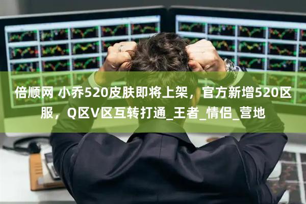 倍顺网 小乔520皮肤即将上架，官方新增520区服，Q区V区互转打通_王者_情侣_营地