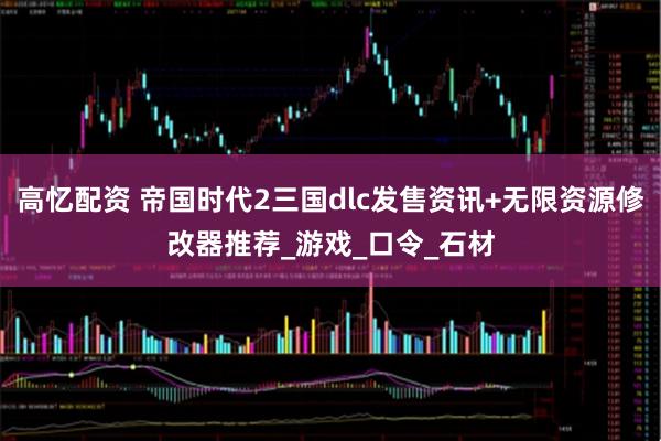 高忆配资 帝国时代2三国dlc发售资讯+无限资源修改器推荐_游戏_口令_石材