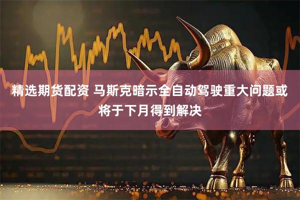 精选期货配资 马斯克暗示全自动驾驶重大问题或将于下月得到解决