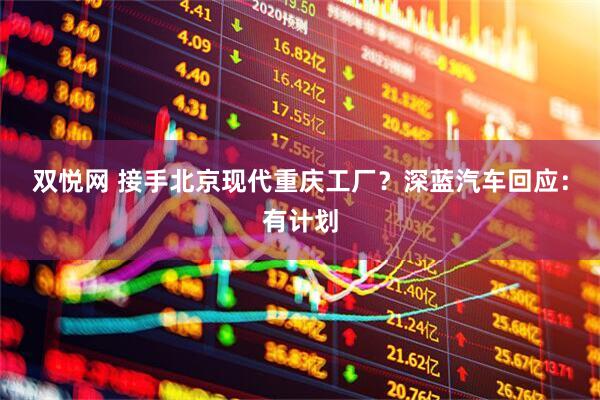 双悦网 接手北京现代重庆工厂？深蓝汽车回应：有计划
