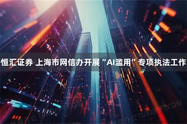 恒汇证券 上海市网信办开展“AI滥用”专项执法工作