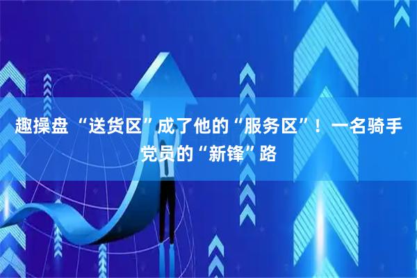 趣操盘 “送货区”成了他的“服务区”！一名骑手党员的“新锋”路