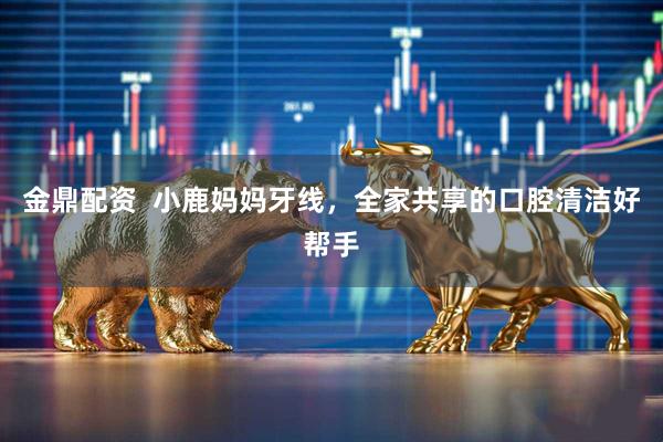 金鼎配资  小鹿妈妈牙线，全家共享的口腔清洁好帮手