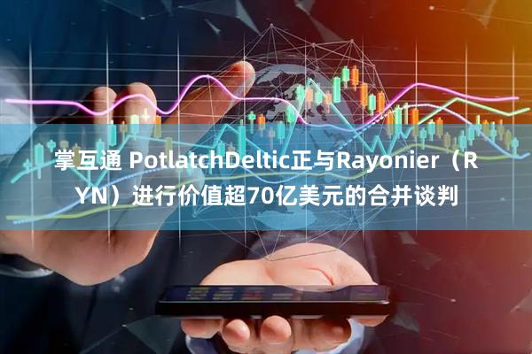 掌互通 PotlatchDeltic正与Rayonier（RYN）进行价值超70亿美元的合并谈判