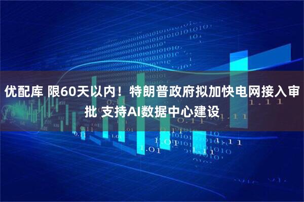 优配库 限60天以内！特朗普政府拟加快电网接入审批 支持AI数据中心建设