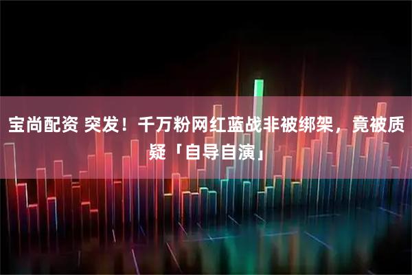 宝尚配资 突发！千万粉网红蓝战非被绑架，竟被质疑「自导自演」