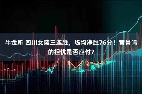 牛金所 四川女篮三连胜，场均净胜76分！宫鲁鸣的担忧是否应付？