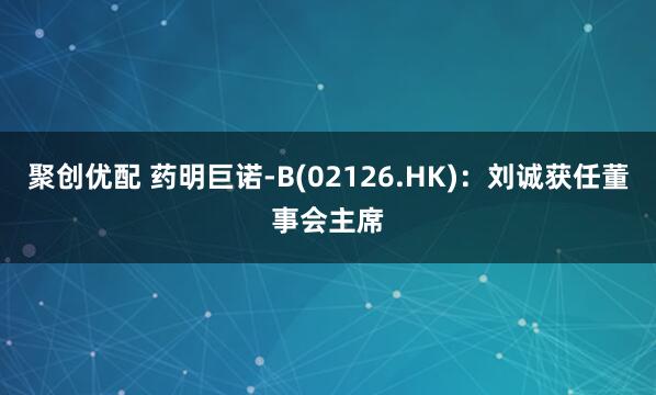 聚创优配 药明巨诺-B(02126.HK)：刘诚获任董事会主席