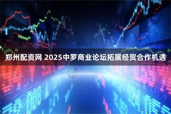 郑州配资网 2025中罗商业论坛拓展经贸合作机遇
