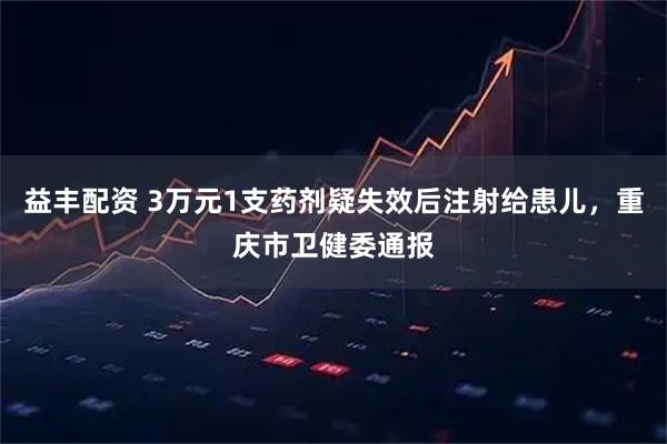 益丰配资 3万元1支药剂疑失效后注射给患儿，重庆市卫健委通报