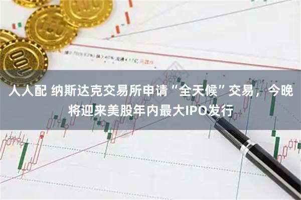 人人配 纳斯达克交易所申请“全天候”交易，今晚将迎来美股年内最大IPO发行