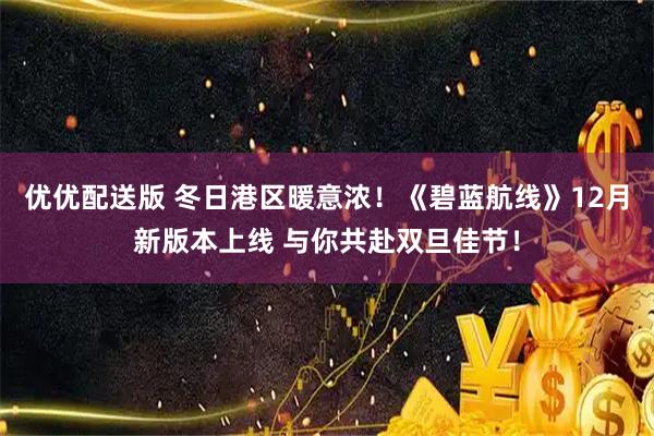 优优配送版 冬日港区暖意浓！《碧蓝航线》12月新版本上线 与你共赴双旦佳节！