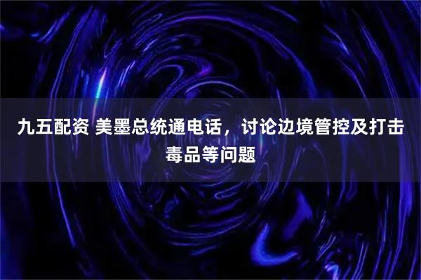 九五配资 美墨总统通电话，讨论边境管控及打击毒品等问题