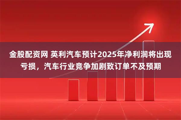 金股配资网 英利汽车预计2025年净利润将出现亏损，汽车行业竞争加剧致订单不及预期