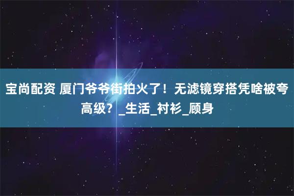 宝尚配资 厦门爷爷街拍火了！无滤镜穿搭凭啥被夸高级？_生活_衬衫_顾身