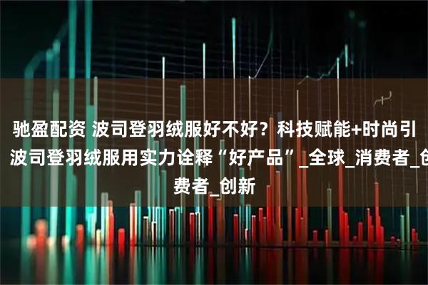 驰盈配资 波司登羽绒服好不好？科技赋能+时尚引领，波司登羽绒服用实力诠释“好产品”_全球_消费者_创新